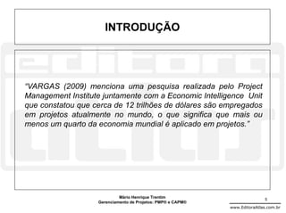 INTRODUÇÃO




“VARGAS (2009) menciona uma pesquisa realizada pelo Project
Management Institute juntamente com a Economic Intelligence Unit
que constatou que cerca de 12 trilhões de dólares são empregados
em projetos atualmente no mundo, o que significa que mais ou
menos um quarto da economia mundial é aplicado em projetos.”




                            Mário Henrique Trentim                           5
                   Gerenciamento de Projetos: PMP® e CAPM®
                                                             www.EditoraAtlas.com.br
 