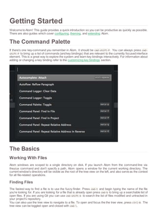 Getting Started 
Welcome to Atom! This guide provides a quick introduction so you can be productive as quickly as possible. 
There are also guides which cover configuring, theming, and extending Atom. 
The Command Palette 
If there's one key-command you remember in Atom, it should be cmd-shift-P. You can always press cmd-shift- 
P to bring up a list of commands (and key bindings) that are relevant to the currently focused interface 
element. This is a great way to explore the system and learn key bindings interactively. For information about 
adding or changing a key binding refer to the customizing key bindings section. 
The Basics 
Working With Files 
Atom windows are scoped to a single directory on disk. If you launch Atom from the command line via 
theatom command and don't specify a path, Atom opens a window for the current working directory. The 
current window's directory will be visible as the root of the tree view on the left, and also serve as the context 
for all file-related operations. 
Finding Files 
The fastest way to find a file is to use the fuzzy finder. Press cmd-t and begin typing the name of the file 
you're looking for. If you are looking for a file that is already open press cmd-b to bring up a searchable list of 
open files. If you are using Git you can use cmd-shift-b to search the list of files modified and untracked in 
your project's repository. 
You can also use the tree view to navigate to a file. To open and focus the the tree view, press ctrl-0. The 
tree view can be toggled open and closed with cmd-. 
 