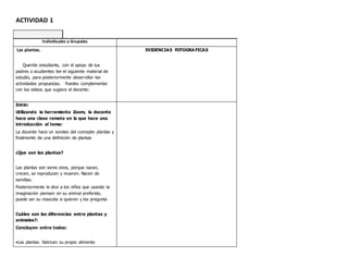 ACTIVIDAD 1
Individuales y Grupales
Las plantas.
Querido estudiante, con el apoyo de tus
padres o acudientes lee el siguiente material de
estudio, para posteriormente desarrollar las
actividades propuestas. Puedes complementar
con los videos que sugiere el docente:
EVIDENCIAS FOTOGRA FICAS
Inicio:
Utilizando la herramienta Zoom, la docente
hace una clase remota en la que hace una
introducción al tema:
La docente hace un sondeo del concepto plantas y
finalmente da una definición de plantas
¿Que son las plantas?
Las plantas son seres vivos, porque nacen,
crecen, se reproducen y mueren. Nacen de
semillas.
Posteriormente le dice a los niños que usando la
imaginación piensen en su animal preferido,
puede ser su mascota si quieren y les pregunta
Cuáles son las diferencias entre plantas y
animales?:
Concluyen entre todos:
•Las plantas fabrican su propio alimento
 