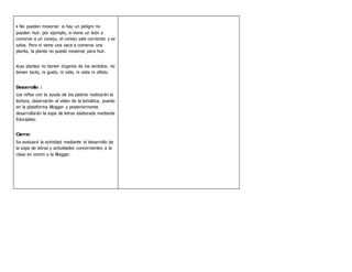 • No pueden moverse: si hay un peligro no
pueden huir: por ejemplo, si viene un león a
comerse a un conejo, el conejo sale corriendo y se
salva. Pero si viene una vaca a comerse una
planta, la planta no puede moverse para huir.
•Las plantas no tienen órganos de los sentidos: no
tienen tacto, ni gusto, ni oído, ni vista ni olfato.
Desarrollo :
Los niños con la ayuda de los padres realizarán la
lectura, observarán el video de la temática, puesto
en la plataforma Blogger y posteriormente
desarrollarán la sopa de letras elaborada mediante
Educaplay.
Cierre:
Se evaluará la actividad mediante el desarrollo de
la sopa de letras y actividades concernientes a la
clase en zomm y la Blogger.
 