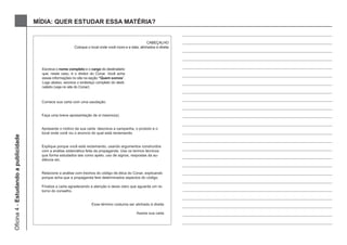MÍDIA: QUER ESTUDAR ESSA MATÉRIA?


                                                                                                        CABEÇALHO
                                                           Coloque o local onde você mora e a data, alinhados à direita




                                        Escreva o nome completo e o cargo do destinatário
                                        que, neste caso, é o diretor do Conar. Você acha
                                        essas informações no site na seção “Quem somos”.
                                        Logo abaixo, escreva o endereço completo do desti-
                                        natário (veja no site do Conar)



                                        Comece sua carta com uma saudação.


                                        Faça uma breve apresentação de si mesmo(a).


                                        Apresente o motivo da sua carta: descreva a campanha, o produto e o
                                        local onde você viu o anúncio do qual está reclamando.
Oficina 4 - Estudando a publicidade




                                        Explique porque você está reclamando, usando argumentos construídos
                                        com a análise sistemática feita da propaganda. Use os termos técnicos
                                        que forma estudados tais como apelo, uso de signos, respostas da au-
                                        diência etc.


                                        Relacione a análise com trechos do código de ética do Conar, explicando
                                        porque acha que a propaganda fere determinados aspectos do código.

                                        Finalize a carta agradecendo a atenção e deixe claro que aguarda um re-
                                        torno do conselho.


                                                                      Esse término costuma ser alinhado à direita

                                                                                                  Assine sua carta
 