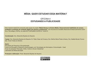 MÍDIA: QUER ESTUDAR ESSA MATÉRIA?

                                                 OFICINA 4
                                          ESTUDANDO A PUBLICIDADE


Este material material foi produzido pela equipe do projeto “Media literacy no Ensino Médio: Desenvolvendo habilidades de acesso,
avaliação e produção de conteúdo digital com alunos e professores”, com recursos do Conselho Nacional de Desenvolvimento Cientí-
fico e Tecnológico (CNPq), do edital MCT/CNPq/MEC/CAPES N º 02/2010.


Coordenação: Dra. Alexandra Bujokas de Siqueira

Equipe: Dra. Alexandra Bujokas de Siqueira, Dr. Fábio César da Fonseca, Dra. Martha Maria Prata-Linhares, Dra. Natália Morato Fernan-
des, Vivian Freitas da Silveira.

Apoio:
Pró-reitoria de Pesquisa e Pós-graduação
Centro de Educação a Distância e Aprendizagem com Tecnologias de Informação e Comunicação - Cead
Grupo de pesquisa “Educação, Mídia, Cultura e Novas Cidadanias”
Laboratório de Mídia-educação

Produção e editoração: Profa. Alexandra Bujokas de Siqueira
 