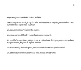 8




Algunas agresiones tienen causas sociales

El sexismo que aún existe, jerarquiza a los hombres sobre las mujeres, presentándolas como
subordinadas y objetos para el hombre.

La desvalorización del cuerpo de las mujeres.

La representación del hombre como obsesionado sexualmente.

La cantidad de agresiones a mujeres que se están dando, hace que parezca normal este
comportamiento por parte de algunos hombres.

La escasa crítica y denuncia que se produce cuando ocurre una agresión sexual.

La falta de educación sexual adecuada a las chicas y chicos jóvenes.
 