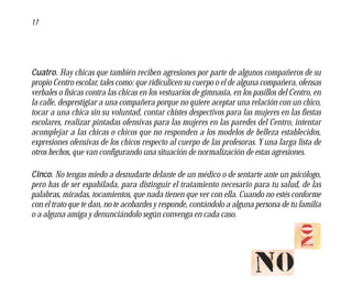 17




Cuatro. Hay chicas que también reciben agresiones por parte de algunos compañeros de su
propio Centro escolar, tales como: que ridiculicen su cuerpo o el de alguna compañera, ofensas
verbales o físicas contra las chicas en los vestuarios de gimnasia, en los pasillos del Centro, en
la calle, desprestigiar a una compañera porque no quiere aceptar una relación con un chico,
tocar a una chica sin su voluntad, contar chistes despectivos para las mujeres en las fiestas
escolares, realizar pintadas ofensivas para las mujeres en las paredes del Centro, intentar
acomplejar a las chicas o chicos que no responden a los modelos de belleza establecidos,
expresiones ofensivas de los chicos respecto al cuerpo de las profesoras. Y una larga lista de
otros hechos, que van configurando una situación de normalización de estas agresiones.

Cinco. No tengas miedo a desnudarte delante de un médico o de sentarte ante un psicólogo,
pero has de ser espabilada, para distinguir el tratamiento necesario para tu salud, de las
palabras, miradas, tocamientos, que nada tienen que ver con ella. Cuando no estés conforme
con el trato que te dan, no te acobardes y responde, contándolo a alguna persona de tu familia
o a alguna amiga y denunciándolo según convenga en cada caso.
 