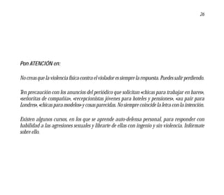 26




Pon ATENCIÓN en:

No creas que la violencia física contra el violador es siempre la respuesta. Puedes salir perdiendo.

Ten precaución con los anuncios del periódico que solicitan «chicas para trabajar en bares»,
«señoritas de compañía», «recepcionistas jóvenes para hoteles y pensiones», «au pair para
Londres», «chicas para modelos» y cosas parecidas. No siempre coincide la letra con la intención.

Existen algunos cursos, en los que se aprende auto-defensa personal, para responder con
habilidad a las agresiones sexuales y librarte de ellas con ingenio y sin violencia. Infórmate
sobre ello.
 