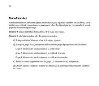 31




Procedimientos
A modo de orientación, indicamos algunas posibles pautas para organizar un debate con las chicas y chicos
adolescentes, teniendo en cuenta que la persona que educa hará la adaptación correspondiente a cada
grupo particular con el que trabaja.
Ejercicio 1: Lectura individual del Cuaderno 2 de la «Guía para chicas».
Ejercicio 2: «Qué piensa la clase sobre las agresiones sexuales»:
     A). Trabajo individual: Contestar al test de la página siguiente.
     B). Trabajo en grupo. Cada participante explicará en este grupo el porqué de sus señalizaciones:
        Grupo 1. Más de cuatro señalizaciones en la casilla «no sé»
        Grupo 2. Más de cuatro señalizaciones en la casilla «de acuerdo»
        Grupo 3. Más de cuatro señalizaciones en la casilla «en desacuerdo»
     C). Puesta en común: argumentaciones del grupo 1, a continuación el 2, y después el 3.
     D). Debate. (Interesa constatar y analizar las diferencias de opinión y sentimientos entre las chicas y
     los chicos).
 