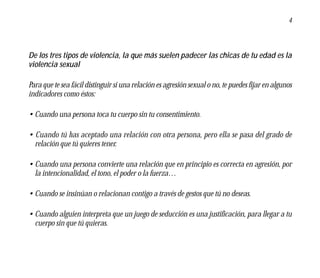4




De los tres tipos de violencia, la que más suelen padecer las chicas de tu edad es la
violencia sexual

Para que te sea fácil distinguir si una relación es agresión sexual o no, te puedes fijar en algunos
indicadores como éstos:

• Cuando una persona toca tu cuerpo sin tu consentimiento.

• Cuando tú has aceptado una relación con otra persona, pero ella se pasa del grado de
  relación que tú quieres tener.

• Cuando una persona convierte una relación que en principio es correcta en agresión, por
  la intencionalidad, el tono, el poder o la fuerza…

• Cuando se insinúan o relacionan contigo a través de gestos que tú no deseas.

• Cuando alguien interpreta que un juego de seducción es una justificación, para llegar a tu
  cuerpo sin que tú quieras.
 