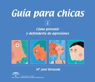 Guía para chicas
                                                   2
                   Cómo prevenir
             y defenderte de agresiones




                                  Mª José Urruzola

  Instituto Andaluz de la Mujer
  CONSEJERÍA PARA LA IGUALDAD Y BIENESTAR SOCIAL
 