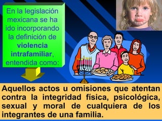 En la legislación
mexicana se ha
ido incorporando
la definición de
violencia
intrafamiliar,
entendida como:
Aquellos actos u omisiones que atentan
contra la integridad física, psicológica,
sexual y moral de cualquiera de los
integrantes de una familia.
 