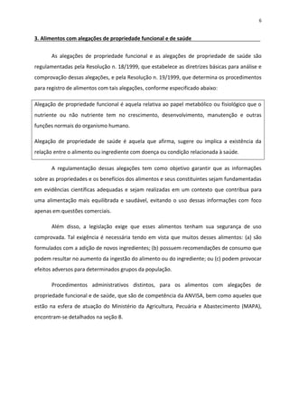6


3. Alimentos com alegações de propriedade funcional e de saúde


       As alegações de propriedade funcional e as alegações de propriedade de saúde são
regulamentadas pela Resolução n. 18/1999, que estabelece as diretrizes básicas para análise e
comprovação dessas alegações, e pela Resolução n. 19/1999, que determina os procedimentos
para registro de alimentos com tais alegações, conforme especificado abaixo:

Alegação de propriedade funcional é aquela relativa ao papel metabólico ou fisiológico que o
nutriente ou não nutriente tem no crescimento, desenvolvimento, manutenção e outras
funções normais do organismo humano.

Alegação de propriedade de saúde é aquela que afirma, sugere ou implica a existência da
relação entre o alimento ou ingrediente com doença ou condição relacionada à saúde.

       A regulamentação dessas alegações tem como objetivo garantir que as informações
sobre as propriedades e os benefícios dos alimentos e seus constituintes sejam fundamentadas
em evidências científicas adequadas e sejam realizadas em um contexto que contribua para
uma alimentação mais equilibrada e saudável, evitando o uso dessas informações com foco
apenas em questões comerciais.

       Além disso, a legislação exige que esses alimentos tenham sua segurança de uso
comprovada. Tal exigência é necessária tendo em vista que muitos desses alimentos: (a) são
formulados com a adição de novos ingredientes; (b) possuem recomendações de consumo que
podem resultar no aumento da ingestão do alimento ou do ingrediente; ou (c) podem provocar
efeitos adversos para determinados grupos da população.

       Procedimentos administrativos distintos, para os alimentos com alegações de
propriedade funcional e de saúde, que são de competência da ANVISA, bem como aqueles que
estão na esfera de atuação do Ministério da Agricultura, Pecuária e Abastecimento (MAPA),
encontram-se detalhados na seção 8.
 