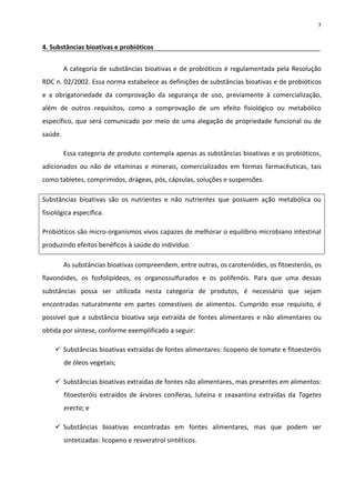 7


4. Substâncias bioativas e probióticos


         A categoria de substâncias bioativas e de probióticos é regulamentada pela Resolução
RDC n. 02/2002. Essa norma estabelece as definições de substâncias bioativas e de probióticos
e a obrigatoriedade da comprovação da segurança de uso, previamente à comercialização,
além de outros requisitos, como a comprovação de um efeito fisiológico ou metabólico
específico, que será comunicado por meio de uma alegação de propriedade funcional ou de
saúde.

         Essa categoria de produto contempla apenas as substâncias bioativas e os probióticos,
adicionados ou não de vitaminas e minerais, comercializados em formas farmacêuticas, tais
como tabletes, comprimidos, drágeas, pós, cápsulas, soluções e suspensões.

Substâncias bioativas são os nutrientes e não nutrientes que possuem ação metabólica ou
fisiológica específica.

Probióticos são micro-organismos vivos capazes de melhorar o equilíbrio microbiano intestinal
produzindo efeitos benéficos à saúde do indivíduo.

         As substâncias bioativas compreendem, entre outras, os carotenóides, os fitoesteróis, os
flavonóides, os fosfolipídeos, os organossulfurados e os polifenóis. Para que uma dessas
substâncias possa ser utilizada nesta categoria de produtos, é necessário que sejam
encontradas naturalmente em partes comestíveis de alimentos. Cumprido esse requisito, é
possível que a substância bioativa seja extraída de fontes alimentares e não alimentares ou
obtida por síntese, conforme exemplificado a seguir:

     Substâncias bioativas extraídas de fontes alimentares: licopeno de tomate e fitoesteróis
         de óleos vegetais;

     Substâncias bioativas extraídas de fontes não alimentares, mas presentes em alimentos:
         fitoesteróis extraídos de árvores coníferas, luteína e zeaxantina extraídas da Tagetes
         erecta; e

     Substâncias bioativas encontradas em fontes alimentares, mas que podem ser
         sintetizadas: licopeno e resveratrol sintéticos.
 