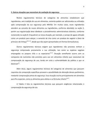 8


5. Outras situações que necessitam de avaliação de segurança


       Muitos regulamentos técnicos de categorias de alimentos estabelecem que
ingredientes, sem tradição de uso em alimentos, somente podem ser adicionados ou utilizados
após comprovação da sua segurança pela ANVISA. Em muitos casos, esses ingredientes
atendem ao conceito de novos alimentos ou ingredientes, conforme abordado na seção 2,
porém sua regularização deve obedecer a procedimentos administrativos distintos, conforme
esclarecido na seção 8. Enquadram-se nessa situação, por exemplo, o xarope de agave utilizado
como um produto para adoçar, a semente de chia como um produto de vegetal e óleos de
prímula e de linhaça10,11,12, desde que não sejam apresentados em formas farmacêuticas.

       Outros regulamentos técnicos exigem que ingredientes não previstos tenham a
segurança comprovada previamente a sua utilização, tais como as espécies vegetais
empregadas no preparo chás e as especiarias13,14. Situação semelhante ocorre com os
compostos de nutrientes não previstos para uso em alimentos infantis que necessitam de
comprovação da segurança de uso, tendo em vista a vulnerabilidade do público a que se
destinam15.

       Além disso, alguns regulamentos técnicos de categorias de alimentos que possuem
requisitos de composição específicos preveem a possibilidade de alteração desses parâmetros,
mediante comprovação prévia da segurança. Essa situação ocorre principalmente em alimentos
para fins especiais, como os alimentos para atletas e as fórmulas infantis16,17.

       A Tabela 2 lista os regulamentos técnicos que possuem exigências relacionadas à
comprovação da segurança de uso.
 