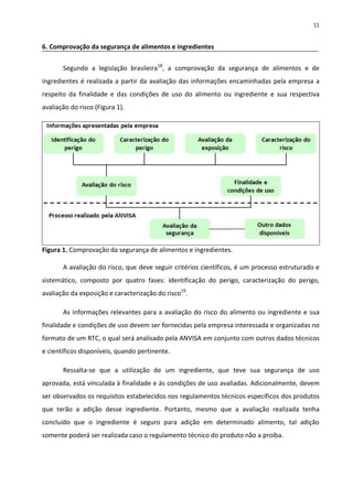 11


6. Comprovação da segurança de alimentos e ingredientes


       Segundo a legislação brasileira18, a comprovação da segurança de alimentos e de
ingredientes é realizada a partir da avaliação das informações encaminhadas pela empresa a
respeito da finalidade e das condições de uso do alimento ou ingrediente e sua respectiva
avaliação do risco (Figura 1).




Figura 1. Comprovação da segurança de alimentos e ingredientes.

       A avaliação do risco, que deve seguir critérios científicos, é um processo estruturado e
sistemático, composto por quatro fases: identificação do perigo, caracterização do perigo,
avaliação da exposição e caracterização do risco19.

       As informações relevantes para a avaliação do risco do alimento ou ingrediente e sua
finalidade e condições de uso devem ser fornecidas pela empresa interessada e organizadas no
formato de um RTC, o qual será analisado pela ANVISA em conjunto com outros dados técnicos
e científicos disponíveis, quando pertinente.

       Ressalta-se que a utilização de um ingrediente, que teve sua segurança de uso
aprovada, está vinculada à finalidade e às condições de uso avaliadas. Adicionalmente, devem
ser observados os requisitos estabelecidos nos regulamentos técnicos específicos dos produtos
que terão a adição desse ingrediente. Portanto, mesmo que a avaliação realizada tenha
concluído que o ingrediente é seguro para adição em determinado alimento, tal adição
somente poderá ser realizada caso o regulamento técnico do produto não a proíba.
 