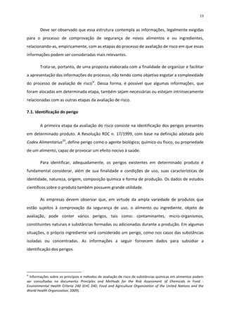 13


        Deve ser observado que essa estrutura contempla as informações, legalmente exigidas
para o processo de comprovação de segurança de novos alimentos e ou ingredientes,
relacionando-as, empiricamente, com as etapas do processo de avaliação de risco em que essas
informações podem ser consideradas mais relevantes.

        Trata-se, portanto, de uma proposta elaborada com a finalidade de organizar e facilitar
a apresentação das informações do processo, não tendo como objetivo esgotar a complexidade
do processo de avaliação de riscovi. Dessa forma, é possível que algumas informações, que
foram alocadas em determinada etapa, também sejam necessárias ou estejam intrinsecamente
relacionadas com as outras etapas da avaliação de risco.

7.1. Identificação do perigo


        A primeira etapa da avaliação do risco consiste na identificação dos perigos presentes
em determinado produto. A Resolução RDC n. 17/1999, com base na definição adotada pelo
Codex Alimentarius20, define perigo como o agente biológico, químico ou físico, ou propriedade
de um alimento, capaz de provocar um efeito nocivo à saúde.

        Para identificar, adequadamente, os perigos existentes em determinado produto é
fundamental considerar, além de sua finalidade e condições de uso, suas características de
identidade, natureza, origem, composição química e forma de produção. Os dados de estudos
científicos sobre o produto também possuem grande utilidade.

        As empresas devem observar que, em virtude da ampla variedade de produtos que
estão sujeitos à comprovação da segurança de uso, o alimento ou ingrediente, objeto de
avaliação, pode conter vários perigos, tais como: contaminantes, micro-organismos,
constituintes naturais e substâncias formadas ou adicionadas durante a produção. Em algumas
situações, o próprio ingrediente será considerado um perigo, como nos casos das substâncias
isoladas ou concentradas. As informações a seguir fornecem dados para subsidiar a
identificação dos perigos.




vi
  Informações sobre os princípios e métodos de avaliação de risco de substâncias químicas em alimentos podem
ser consultadas no documento Principles and Methods for the Risk Assessment of Chemicals in Food -
Environmental Health Criteria 240 (EHC 240; Food and Agriculture Organization of the United Nations and the
World Health Organization, 2009).
 