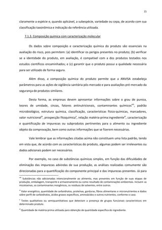 15


claramente a espécie e, quando aplicável, a subespécie, variedade ou cepa, de acordo com sua
classificação taxonômica e indicação da referência utilizada.

        7.1.3. Composição química com caracterização molecular


           Os dados sobre composição e caracterização química do produto são essenciais na
avaliação do risco, pois permitem: (a) identificar os perigos presentes no produto; (b) verificar
se a identidade do produto, em avaliação, é compatível com a dos produtos testados nos
estudos científicos encaminhados; e (c) garantir que o produto possui a qualidade necessária
para ser utilizado de forma segura.

           Além disso, a composição química do produto permite que a ANVISA estabeleça
parâmetros para as ações de vigilância sanitária pós-mercado e para avaliações pré-mercado da
segurança de produtos similares.

           Desta forma, as empresas devem apresentar informações sobre o grau de pureza,
teores de umidade, cinzas, fatores antinutricionais, contaminantes químicosviii, padrão
microbiológico, estrutura química, classificação, características físico-químicas, marcadores,
valor nutricionalix, prospecção fitoquímicax, relação matéria-prima:ingredientexi, caracterização
e quantificação de impurezas ou subprodutos pertinentes para o alimento ou ingrediente
objeto da comprovação, bem como outras informações que se fizerem necessárias.

           Vale lembrar que as informações citadas acima não constituem uma lista padrão, tendo
em vista que, de acordo com as características do produto, algumas podem ser irrelevantes ou
dados adicionais podem ser necessários.

           Por exemplo, no caso de substâncias químicas simples, em função das dificuldades de
eliminação das impurezas advindas de sua produção, as análises realizadas comumente são
direcionadas para a quantificação do componente principal e das impurezas presentes. Já para
viii
   Substâncias não adicionadas intencionalmente ao alimento, mas presentes em função de suas etapas de
produção, embalagem, transporte e armazenamento ou como resultado de contaminações ambientais. Incluem as
micotoxinas, os contaminantes inorgânicos, os resíduos de solventes, entre outros.
ix
  Valor energético, quantidade de carboidratos, proteínas, gorduras, fibras alimentares e micronutrientes e dados
sobre perfil de carboidratos, ácidos graxos específicos, aminoácidos e outros nutrientes, conforme o caso.
x
 Testes qualitativos ou semiquantitativos que detectam a presença de grupos funcionais característicos em
determinado produto.
xi
     Quantidade de matéria-prima utilizada para obtenção de quantidade específica do ingrediente.
 