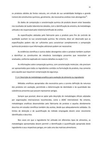 16


os produtos obtidos de fontes naturais, em virtude de sua variabilidade biológica e grande
número de constituintes químicos, geralmente, são necessárias análises mais abrangentes21.

       Os dados de composição e caracterização química do produto devem estar baseados
nos resultados de laudos laboratoriais datados, com a identificação da amostra, da metodologia
utilizada e do responsável pelo relatório/certificado de análise.

       As especificações adotadas pelo fabricante para o produto para fins de controle de
qualidade auxiliam na sua caracterização química. No entanto, deve ser observado que as
especificações podem não ser suficientes para caracterizar completamente a composição
química do produto e que informações adicionais podem ser necessárias.

       As evidências científicas e outros dados abrangentes sobre o produto também auxiliam
a identificar os constituintes de relevância toxicológica presentes que necessitam ser
analisados, conforme explicado em maiores detalhes na seção 7.1.5.

       As informações sobre composição química, com caracterização molecular, não precisam
ser apresentados para todos os ingredientes contidos na formulação do produto, mas somente
para aqueles que requeiram comprovação da segurança.

    7.1.4. Descrição da metodologia analítica para avaliação do alimento ou ingrediente


       Métodos analíticos apropriados são necessários para a correta definição da natureza
dos produtos em avaliação, permitindo a determinação da identidade e da quantidade das
substâncias presentes que possam representar perigos.

       Sempre que possível, deve-se optar pela descrição de metodologias oficiais adotadas
por organizações internacionais reconhecidas, como a AOAC International. No entanto,
metodologias analíticas desenvolvidas pelo fabricante do produto e aquelas devidamente
descritas em estudos científicos também são aceitas, desde que adequadamente validadas. Os
limites de detecção e de quantificação do método empregado devem estar claramente
identificados e descritos.

       Nos casos em que o ingrediente for utilizado em diferentes tipos de alimentos, as
metodologias apresentadas devem permitir a identificação e quantificação apropriada deste
ingrediente e seus respectivos perigos, em cada uma das matrizes alimentares.
 