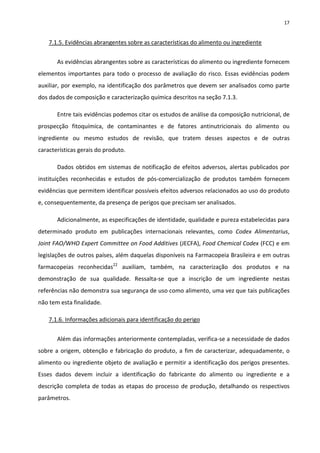 17


    7.1.5. Evidências abrangentes sobre as características do alimento ou ingrediente


       As evidências abrangentes sobre as características do alimento ou ingrediente fornecem
elementos importantes para todo o processo de avaliação do risco. Essas evidências podem
auxiliar, por exemplo, na identificação dos parâmetros que devem ser analisados como parte
dos dados de composição e caracterização química descritos na seção 7.1.3.

       Entre tais evidências podemos citar os estudos de análise da composição nutricional, de
prospecção fitoquímica, de contaminantes e de fatores antinutricionais do alimento ou
ingrediente ou mesmo estudos de revisão, que tratem desses aspectos e de outras
características gerais do produto.

       Dados obtidos em sistemas de notificação de efeitos adversos, alertas publicados por
instituições reconhecidas e estudos de pós-comercialização de produtos também fornecem
evidências que permitem identificar possíveis efeitos adversos relacionados ao uso do produto
e, consequentemente, da presença de perigos que precisam ser analisados.

       Adicionalmente, as especificações de identidade, qualidade e pureza estabelecidas para
determinado produto em publicações internacionais relevantes, como Codex Alimentarius,
Joint FAO/WHO Expert Committee on Food Additives (JECFA), Food Chemical Codex (FCC) e em
legislações de outros países, além daquelas disponíveis na Farmacopeia Brasileira e em outras
farmacopeias reconhecidas22 auxiliam, também, na caracterização dos produtos e na
demonstração de sua qualidade. Ressalta-se que a inscrição de um ingrediente nestas
referências não demonstra sua segurança de uso como alimento, uma vez que tais publicações
não tem esta finalidade.

    7.1.6. Informações adicionais para identificação do perigo


       Além das informações anteriormente contempladas, verifica-se a necessidade de dados
sobre a origem, obtenção e fabricação do produto, a fim de caracterizar, adequadamente, o
alimento ou ingrediente objeto de avaliação e permitir a identificação dos perigos presentes.
Esses dados devem incluir a identificação do fabricante do alimento ou ingrediente e a
descrição completa de todas as etapas do processo de produção, detalhando os respectivos
parâmetros.
 