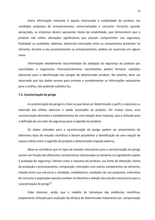 18


         Outra informação relevante é aquela relacionada à estabilidade do produto nas
condições propostas de armazenamento, comercialização e consumo. Portanto, quando
apropriado, as empresas devem apresentar testes de estabilidade, que demonstrem que o
produto não sofreu alterações significativas que possam comprometer sua segurança,
finalidade ou qualidade. Ademais, potenciais interações entre os componentes presentes no
alimento, durante o seu processamento ou armazenamento, podem ser essenciais em alguns
casos.

         Informações devidamente documentadas da avaliação da segurança do produto por
autoridades e organismos internacionalmente reconhecidos podem fornecer subsídios
adicionais para a identificação dos perigos de determinado produto. No entanto, deve ser
observado que tais dados servem para orientar e complementar as informações necessárias
para a análise, não podendo substituí-las.

7.2. Caracterização do perigo


         A caracterização do perigo é a fase na qual deve ser determinado o perfil, a natureza e a
extensão dos efeitos adversos à saúde associados ao produto. Em muitos casos, essa
caracterização demanda o estabelecimento de uma relação dose-resposta, que é utilizada para
a definição de um valor de segurança para a ingestão do produto.

         Os dados utilizados para a caracterização do perigo podem ser provenientes de
diferentes tipos de estudos científicos e devem possibilitar a identificação de uma relação de
causa e efeito entre a ingestão do produto e determinada resposta adversa.

         Deve-se considerar que os tipos de estudos necessários para a caracterização do perigo
variam em função das diferentes características relacionadas ao alimento ou ingrediente sujeito
à avaliação de segurança. Fatores como a natureza do produto, sua fonte de obtenção, forma
de produção e processamento, composição, interações com outros componentes do alimento,
relação entre sua estrutura e atividade, metabolismo, condições de uso propostas, estimativa
de consumo e população exposta auxiliam no desenho e seleção dos estudos necessários para a
caracterização do perigo23.

         Cabe observar, ainda, que o modelo de hierarquia das evidências científicas,
amplamente utilizado para avaliação da eficácia de determinado tratamento (ex. comprovação
 