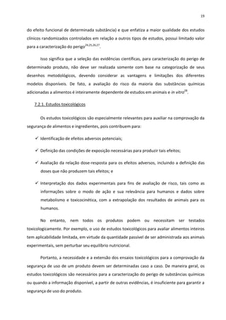 19


do efeito funcional de determinada substância) e que enfatiza a maior qualidade dos estudos
clínicos randomizados controlados em relação a outros tipos de estudos, possui limitado valor
para a caracterização do perigo24,25,26,27.

       Isso significa que a seleção das evidências científicas, para caracterização do perigo de
determinado produto, não deve ser realizada somente com base na categorização de seus
desenhos metodológicos, devendo considerar as vantagens e limitações dos diferentes
modelos disponíveis. De fato, a avaliação do risco da maioria das substâncias químicas
adicionadas a alimentos é inteiramente dependente de estudos em animais e in vitro28.

    7.2.1. Estudos toxicológicos


       Os estudos toxicológicos são especialmente relevantes para auxiliar na comprovação da
segurança de alimentos e ingredientes, pois contribuem para:

     Identificação de efeitos adversos potenciais;

     Definição das condições de exposição necessárias para produzir tais efeitos;

     Avaliação da relação dose-resposta para os efeitos adversos, incluindo a definição das
       doses que não produzem tais efeitos; e

     Interpretação dos dados experimentais para fins de avaliação de risco, tais como as
       informações sobre o modo de ação e sua relevância para humanos e dados sobre
       metabolismo e toxicocinética, com a extrapolação dos resultados de animais para os
       humanos.

       No entanto, nem todos os produtos podem ou necessitam ser testados
toxicologicamente. Por exemplo, o uso de estudos toxicológicos para avaliar alimentos inteiros
tem aplicabilidade limitada, em virtude da quantidade passível de ser administrada aos animais
experimentais, sem perturbar seu equilíbrio nutricional.

       Portanto, a necessidade e a extensão dos ensaios toxicológicos para a comprovação da
segurança de uso de um produto devem ser determinadas caso a caso. De maneira geral, os
estudos toxicológicos são necessários para a caracterização do perigo de substâncias químicas
ou quando a informação disponível, a partir de outras evidências, é insuficiente para garantir a
segurança de uso do produto.
 