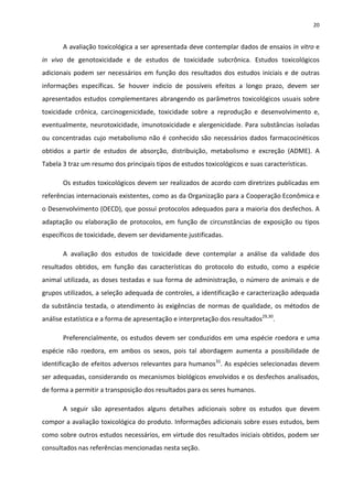 20


       A avaliação toxicológica a ser apresentada deve contemplar dados de ensaios in vitro e
in vivo de genotoxicidade e de estudos de toxicidade subcrônica. Estudos toxicológicos
adicionais podem ser necessários em função dos resultados dos estudos iniciais e de outras
informações específicas. Se houver indicío de possíveis efeitos a longo prazo, devem ser
apresentados estudos complementares abrangendo os parâmetros toxicológicos usuais sobre
toxicidade crônica, carcinogenicidade, toxicidade sobre a reprodução e desenvolvimento e,
eventualmente, neurotoxicidade, imunotoxicidade e alergenicidade. Para substâncias isoladas
ou concentradas cujo metabolismo não é conhecido são necessários dados farmacocinéticos
obtidos a partir de estudos de absorção, distribuição, metabolismo e excreção (ADME). A
Tabela 3 traz um resumo dos principais tipos de estudos toxicológicos e suas características.

       Os estudos toxicológicos devem ser realizados de acordo com diretrizes publicadas em
referências internacionais existentes, como as da Organização para a Cooperação Econômica e
o Desenvolvimento (OECD), que possui protocolos adequados para a maioria dos desfechos. A
adaptação ou elaboração de protocolos, em função de circunstâncias de exposição ou tipos
específicos de toxicidade, devem ser devidamente justificadas.

       A avaliação dos estudos de toxicidade deve contemplar a análise da validade dos
resultados obtidos, em função das características do protocolo do estudo, como a espécie
animal utilizada, as doses testadas e sua forma de administração, o número de animais e de
grupos utilizados, a seleção adequada de controles, a identificação e caracterização adequada
da substância testada, o atendimento às exigências de normas de qualidade, os métodos de
análise estatística e a forma de apresentação e interpretação dos resultados29,30.

       Preferencialmente, os estudos devem ser conduzidos em uma espécie roedora e uma
espécie não roedora, em ambos os sexos, pois tal abordagem aumenta a possibilidade de
identificação de efeitos adversos relevantes para humanos31. As espécies selecionadas devem
ser adequadas, considerando os mecanismos biológicos envolvidos e os desfechos analisados,
de forma a permitir a transposição dos resultados para os seres humanos.

       A seguir são apresentados alguns detalhes adicionais sobre os estudos que devem
compor a avaliação toxicológica do produto. Informações adicionais sobre esses estudos, bem
como sobre outros estudos necessários, em virtude dos resultados iniciais obtidos, podem ser
consultados nas referências mencionadas nesta seção.
 