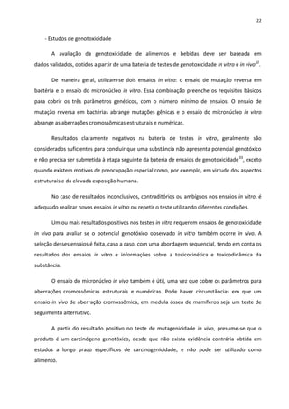 22


    - Estudos de genotoxicidade

       A avaliação da genotoxicidade de alimentos e bebidas deve ser baseada em
dados validados, obtidos a partir de uma bateria de testes de genotoxicidade in vitro e in vivo32.

       De maneira geral, utilizam-se dois ensaios in vitro: o ensaio de mutação reversa em
bactéria e o ensaio do micronúcleo in vitro. Essa combinação preenche os requisitos básicos
para cobrir os três parâmetros genéticos, com o número mínimo de ensaios. O ensaio de
mutação reversa em bactérias abrange mutações gênicas e o ensaio do micronúcleo in vitro
abrange as aberrações cromossômicas estruturais e numéricas.

       Resultados claramente negativos na bateria de testes in vitro, geralmente são
considerados suficientes para concluir que uma substância não apresenta potencial genotóxico
e não precisa ser submetida à etapa seguinte da bateria de ensaios de genotoxicidade 33, exceto
quando existem motivos de preocupação especial como, por exemplo, em virtude dos aspectos
estruturais e da elevada exposição humana.

       No caso de resultados inconclusivos, contraditórios ou ambíguos nos ensaios in vitro, é
adequado realizar novos ensaios in vitro ou repetir o teste utilizando diferentes condições.

       Um ou mais resultados positivos nos testes in vitro requerem ensaios de genotoxicidade
in vivo para avaliar se o potencial genotóxico observado in vitro também ocorre in vivo. A
seleção desses ensaios é feita, caso a caso, com uma abordagem sequencial, tendo em conta os
resultados dos ensaios in vitro e informações sobre a toxicocinética e toxicodinâmica da
substância.

       O ensaio do micronúcleo in vivo também é útil, uma vez que cobre os parâmetros para
aberrações cromossômicas estruturais e numéricas. Pode haver circunstâncias em que um
ensaio in vivo de aberração cromossômica, em medula óssea de mamíferos seja um teste de
seguimento alternativo.

       A partir do resultado positivo no teste de mutagenicidade in vivo, presume-se que o
produto é um carcinógeno genotóxico, desde que não exista evidência contrária obtida em
estudos a longo prazo específicos de carcinogenicidade, e não pode ser utilizado como
alimento.
 