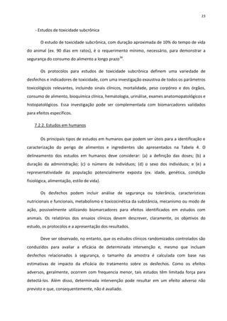 23


    - Estudos de toxicidade subcrônica

       O estudo de toxicidade subcrônica, com duração aproximada de 10% do tempo de vida
do animal (ex. 90 dias em ratos), é o requerimento mínimo, necessário, para demonstrar a
segurança do consumo do alimento a longo prazo34.

       Os protocolos para estudos de toxicidade subcrônica definem uma variedade de
desfechos e indicadores de toxicidade, com uma investigação exaustiva de todos os parâmetros
toxicológicos relevantes, incluindo sinais clínicos, mortalidade, peso corpóreo e dos órgãos,
consumo de alimento, bioquímica clínica, hematologia, urinálise, exames anatomopatológicos e
histopatológicos. Essa investigação pode ser complementada com biomarcadores validados
para efeitos específicos.

    7.2.2. Estudos em humanos


       Os principais tipos de estudos em humanos que podem ser úteis para a identificação e
caracterização do perigo de alimentos e ingredientes são apresentados na Tabela 4. O
delineamento dos estudos em humanos deve considerar: (a) a definição das doses; (b) a
duração da administração; (c) o número de indivíduos; (d) o sexo dos indivíduos; e (e) a
representatividade da população potencialmente exposta (ex. idade, genética, condição
fisiológica, alimentação, estilo de vida).

       Os desfechos podem incluir análise de segurança ou tolerância, características
nutricionais e funcionais, metabolismo e toxicocinética da substância, mecanismo ou modo de
ação, possivelmente utilizando biomarcadores para efeitos identificados em estudos com
animais. Os relatórios dos ensaios clínicos devem descrever, claramente, os objetivos do
estudo, os protocolos e a apresentação dos resultados.

       Deve ser observado, no entanto, que os estudos clínicos randomizados controlados são
conduzidos para avaliar a eficácia de determinada intervenção e, mesmo que incluam
desfechos relacionados à segurança, o tamanho da amostra é calculada com base nas
estimativas de impacto da eficácia do tratamento sobre os desfechos. Como os efeitos
adversos, geralmente, ocorrem com frequencia menor, tais estudos têm limitada força para
detectá-los. Além disso, determinada intervenção pode resultar em um efeito adverso não
previsto e que, consequentemente, não é avaliado.
 