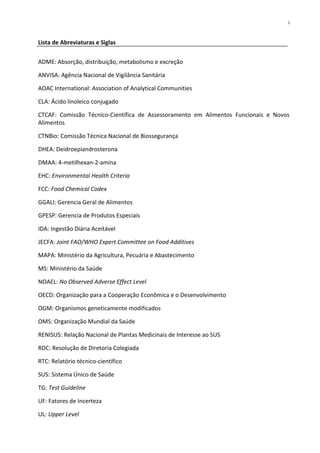 i


Lista de Abreviaturas e Siglas


ADME: Absorção, distribuição, metabolismo e excreção

ANVISA: Agência Nacional de Vigilância Sanitária

AOAC International: Association of Analytical Communities

CLA: Ácido linoleico conjugado

CTCAF: Comissão Técnico-Científica de Assessoramento em Alimentos Funcionais e Novos
Alimentos

CTNBio: Comissão Técnica Nacional de Biossegurança

DHEA: Deidroepiandrosterona

DMAA: 4-metilhexan-2-amina

EHC: Environmental Health Criteria

FCC: Food Chemical Codex

GGALI: Gerencia Geral de Alimentos

GPESP: Gerencia de Produtos Especiais

IDA: Ingestão Diária Aceitável

JECFA: Joint FAO/WHO Expert Committee on Food Additives

MAPA: Ministério da Agricultura, Pecuária e Abastecimento

MS: Ministério da Saúde

NOAEL: No Observed Adverse Effect Level

OECD: Organização para a Cooperação Econômica e o Desenvolvimento

OGM: Organismos geneticamente modificados

OMS: Organização Mundial da Saúde

RENISUS: Relação Nacional de Plantas Medicinais de Interesse ao SUS

RDC: Resolução de Diretoria Colegiada

RTC: Relatório técnico-científico

SUS: Sistema Único de Saúde

TG: Test Guideline

UF: Fatores de Incerteza

UL: Upper Level
 