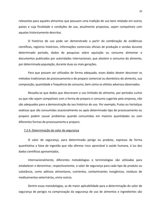 26


relevantes para aqueles alimentos que possuem uma tradição de uso bem relatada em outros
países e cuja finalidade e condições de uso, atualmente propostas, sejam compatíveis com
aquelas historicamente descritas.

       O histórico de uso pode ser demonstrado a partir da combinação de evidências
científicas, registros históricos, informações comerciais oficiais de produção e vendas durante
determinado período, dados de pesquisas sobre aquisição ou consumo alimentar e
documentos publicados por autoridades internacionais, que atestem o consumo do alimento,
por determinada população, durante duas ou mais gerações.

       Para que possam ser utilizados de forma adequada, esses dados devem descrever os
métodos tradicionais de processamento e de preparo comercial ou doméstico do alimento, sua
composição, quantidade e frequência de consumo, bem como os efeitos adversos observados.

       Ressalta-se que dados que descrevam o uso limitado do alimento, por períodos curtos
ou que não sejam compatíveis com a forma de preparo e consumo sugerida pela empresa, não
são adequados para a demonstração do seu histórico de uso. Por exemplo, frutas ou hortaliças
exóticas que são consumidas ocasionalmente ou após determinado tipo de processamento ou
preparo podem causar problemas quando consumidas em maiores quantidades ou com
diferentes formas de processamento e preparo.

    7.2.4. Determinação do valor de segurança


       O valor de segurança, para determinado perigo ou produto, expressa de forma
quantitativa a faixa de ingestão que não oferece risco apreciável à saúde humana, à luz dos
dados científicos apresentados.

       Internacionalmente, diferentes metodologias e terminologias são utilizadas para
estabelecer e denominar, respectivamente, o valor de segurança para cada tipo de produto ou
substância, como aditivos alimentares, nutrientes, contaminantes inorgânicos, resíduos de
medicamentos veterinários, entre outros.

       Dentre essas metodologias, as de maior aplicabilidade para a determinação do valor de
segurança de perigos na comprovação da segurança de uso de alimentos e ingredientes são
 