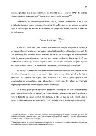 27


aquelas aplicadas para o estabelecimento da Ingestão Diária Aceitável (IDA)xii de aditivos
alimentares e do Upper Level (UL)xiii de nutrientes e substâncias bioativas30,31.

        Geralmente, no estabelecimento desses valores, o NOAEL determinado, a partir dos
estudos toxicológicos ou dos estudos em humanos, é transformado em um valor de segurança
após a consideração dos fatores de incerteza (UF) apropriados, sendo calculado a partir da
fórmula abaixo:


                                                                   NOAEL
                                         Valor de Segurança =
                                                                    UF


        A aplicação de UF tem como propósito fornecer uma margem adequada de segurança
ao consumidor, em função das incertezas e variabilidades existentes. Historicamente, o UF de
100 é utilizado para converter o valor de NOAEL de um estudo toxicológico em animais em um
valor de segurança para humanos. Esse valor representa o produto de dois fatores de 10 que
contabilizam as diferenças entre as respostas médias dos animais de experimentação e aquelas
dos humanos (interespécie) e a variabilidade na resposta entre humanos (intraespécie).

        No entanto, os fatores de incerteza podem ser modificados em função do tipo de estudo
científico utilizado, da qualidade do estudo, dos valores de referência gerados, do tipo e
relevância da resposta toxicológica, das características da relação dose-resposta e das
necessidades de extrapolação para subpopulações vulneráveis. Os valores de incerteza
sugeridos pela empresa devem ser devidamente justificados.

        De maneira geral, quando resultados de estudos toxicológicos em animais são utilizados
para estabelecer um valor de segurança e existem dois ou mais desses estudos disponíveis, o
valor é baseado na espécie animal mais sensível, a não ser que os dados metabólicos e
farmacocinéticos estabeleçam que o teste, na outra espécie, é mais apropriado para humanos.




xii
   Quantidade estimada de aditivo alimentar, expressa em miligrama por quilo de peso corpóreo, que pode ser
ingerida diariamente, durante toda a vida, sem oferecer risco apreciável à saúde, à luz dos conhecimentos
científicos disponíveis na época da avaliação.
xiii
  Quantidade máxima de ingestão habitual de todas as fontes de um nutriente ou substância bioativa considerada
improvável de resultar em efeitos adversos à saúde de humanos.
 