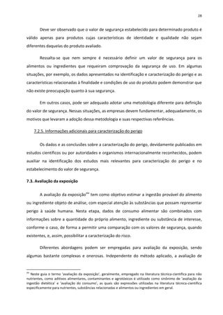 28


         Deve ser observado que o valor de segurança estabelecido para determinado produto é
válido apenas para produtos cujas características de identidade e qualidade não sejam
diferentes daquelas do produto avaliado.

         Ressalta-se que nem sempre é necessário definir um valor de segurança para os
alimentos ou ingredientes que requeiram comprovação da segurança de uso. Em algumas
situações, por exemplo, os dados apresentados na identificação e caracterização do perigo e as
características relacionadas à finalidade e condições de uso do produto podem demonstrar que
não existe preocupação quanto à sua segurança.

         Em outros casos, pode ser adequado adotar uma metodologia diferente para definição
do valor de segurança. Nessas situações, as empresas devem fundamentar, adequadamente, os
motivos que levaram a adoção dessa metodologia e suas respectivas referências.

      7.2.5. Informações adicionais para caracterização do perigo


         Os dados e as conclusões sobre a caracterização do perigo, devidamente publicados em
estudos científicos ou por autoridades e organismos internacionalmente reconhecidos, podem
auxiliar na identificação dos estudos mais relevantes para caracterização do perigo e no
estabelecimento do valor de segurança.

7.3. Avaliação da exposição

         A avaliação da exposiçãoxiv tem como objetivo estimar a ingestão provável do alimento
ou ingrediente objeto de análise, com especial atenção às substâncias que possam representar
perigo à saúde humana. Nesta etapa, dados de consumo alimentar são combinados com
informações sobre a quantidade do próprio alimento, ingrediente ou substância de interesse,
conforme o caso, de forma a permitir uma comparação com os valores de segurança, quando
existentes, e, assim, possibilitar a caracterização do risco.

         Diferentes abordagens podem ser empregadas para avaliação da exposição, sendo
algumas bastante complexas e onerosas. Independente do método aplicado, a avaliação de


xiv
   Neste guia o termo ‘avaliação da exposição’, geralmente, empregado na literatura técnica-científica para não
nutrientes, como aditivos alimentares, contaminantes e agrotóxicos é utilizado como sinônimo de ‘avaliação da
ingestão dietética’ e ‘avaliação do consumo’, as quais são expressões utilizadas na literatura técnica-científica
especificamente para nutrientes, substâncias relacionadas e alimentos ou ingredientes em geral.
 