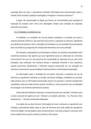 29


exposição deve ser clara e reprodutível, contendo informações bem documentadas sobre o
modelo, fonte de dados, hipóteses empregadas, limitações e incertezas existentes32.

       A seguir são apresentados os dados que devem ser encaminhados para avaliação da
exposição do produto, bem como uma abordagem simples para avaliação da exposição
utilizando esses dados.

    7.3.1. Finalidade e condições de uso


       A finalidade e as condições de uso do produto antecipam as situações nas quais a
empresa pretende utilizá-lo e são essenciais para estimar a exposição ao alimento, ingrediente
ou substância de interesse. Assim, alterações na finalidade e ou nas condições de uso propostas
para um produto cuja segurança foi comprovada demandam uma nova avaliação.

       Por exemplo, a aprovação de uso do licopeno sintético, em produtos enquadrados como
substâncias bioativas, não significa que esse ingrediente possa ser adicionado em alimentos
convencionais sem que um novo processo de comprovação da segurança de uso, para essas
condições, seja conduzido. Isso acontece porque a exposição alimentar a essa substância,
quando consumida isoladamente, é diferente daquela proveniente da sua utilização em
alimentos convencionais, que já compõem tradicionalmente a alimentação da população.

       As informações sobre a finalidade de uso devem descrever o propósito de uso do
alimento ou ingrediente, indicando sua função nutricional, fisiológica, metabólica ou sensorial.
Cabe destacar que as informações apresentadas devem ser plausíveis e estarem devidamente
respaldadas, tanto por dados técnicos quanto científicos, e serem coerentes com as indicações
da rotulagem e do material publicitário do produto.

       A descrição de finalidades imprecisas e incoerentes como, por exemplo, “contribuir para
o maior consumo de vegetais em pó”, “oferecer um produto contendo...” ou “fornecer níveis
aceitáveis de ...” não são consideradas adequadas.

       A condição de uso deve fornecer informações de como o alimento ou ingrediente será
utilizado, contemplando dados sobre os tipos de alimentos que terão adição do ingrediente,
limites de adição, recomendações sobre armazenamento, manuseio, preparo e consumo, bem
como o público alvo ao qual o produto se destina, entre outros.
 