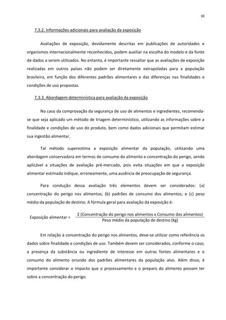 30


   7.3.2. Informações adicionais para avaliação da exposição


       Avaliações de exposição, devidamente descritas em publicações de autoridades e
organismos internacionalmente reconhecidos, podem auxiliar na escolha do modelo e da fonte
de dados a serem utilizados. No entanto, é importante ressaltar que as avaliações de exposição
realizadas em outros países não podem ser diretamente extrapoladas para a população
brasileira, em função dos diferentes padrões alimentares e das diferenças nas finalidades e
condições de uso propostas.

   7.3.3. Abordagem determinística para avaliação da exposição


       No caso da comprovação da segurança de uso de alimentos e ingredientes, recomenda-
se que seja aplicado um método de triagem determinístico, utilizando as informações sobre a
finalidade e condições de uso do produto, bem como dados adicionais que permitam estimar
sua ingestão alimentar.

       Tal método superestima a exposição alimentar da população, utilizando uma
abordagem conservadora em termos de consumo do alimento e concentração do perigo, sendo
aplicável a situações de avaliação pré-mercado, pois evita situações em que a exposição
alimentar estimada indique, erroneamente, uma ausência de preocupação de segurança.

       Para condução dessa avaliação três elementos devem ser considerados: (a)
concentração do perigo nos alimentos; (b) padrões de consumo dos alimentos; e (c) peso
médio da população de destino. A fórmula geral para avaliação da exposição é:

                          Σ (Concentração do perigo nos alimentos x Consumo dos alimentos)
 Exposição alimentar =
                                       Peso médio da população de destino (kg)


       Em relação à concentração do perigo nos alimentos, deve-se utilizar como referência os
dados sobre finalidade e condições de uso. Também devem ser considerados, conforme o caso,
a presença da substância ou ingrediente de interesse em outras fontes alimentares e o
consumo do alimento oriundo dos padrões alimentares da população alvo. Além disso, é
importante considerar o impacto que o processamento e o preparo do alimento possam ter
sobre a concentração do perigo.
 