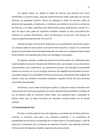 31


       Em seguida, devem ser obtidos os dados de consumo dos alimentos que foram
identificados na primeira etapa, utilizando preferencialmente dados publicados de consumo
alimentar da população brasileira. Devem ser utilizados os dados de consumo médio do
alimento pela população, considerando os indivíduos que realmente consomem os alimentos
de interesse, e os dados específicos para determinados grupos populacionais, quando for o
caso. Em alguns casos, pode ser importante considerar, também, os altos consumidores dos
alimentos em questão identificados a partir da distribuição de percentis mais elevados de
consumo disponíveis (percentis 90°, 95° ou 97,5°).

       Quando tais dados não estiverem disponíveis ou sua qualidade for questionável podem
ser utilizados dados de outros países ou de outras fontes descritas na seção 7.3.2, lembrando
sempre da necessidade de documentação adequada, das razões para utilização de determinada
fonte de dados e da importância de manter uma abordagem conservadora.

       Em algumas situações, os dados de consumo do alimento podem ser substituídos pelas
recomendações de consumo indicadas pelo fabricante como, por exemplo, no caso de produtos
comercializados como suplementos, que geralmente possuem uma indicação da quantidade
máxima de consumo, ou no caso de alguns alimentos com alegação de propriedade funcional,
que podem requerer uma quantidade mínima de consumo para obtenção do efeito alegado. No
entanto, nesse caso também é necessário considerar a ingestão oriunda de outros alimentos
consumidos pela população.

       Geralmente, o peso médio de 60 kg para adultos e 15 kg para crianças é utilizado como
representativo da maioria das populações no mundo. Dependendo da finalidade e condições de
uso do produto, pode ser necessário utilizar dados mais específicos para a população de
destino. Nesse caso, os dados fornecidos por inquéritos nacionais podem ser de grande
utilidade.

7.4. Caracterização do risco


       Durante a caracterização do risco, são integrados os resultados das três fases anteriores,
incluindo as incertezas, para gerar uma estimativa qualitativa e ou quantitativa da
probabilidade da ocorrência e da gravidade de um efeito adverso. De maneira geral, o valor de
segurança é comparado com a estimativa de exposição alimentar. Uma exposição alimentar
inferior ao valor de segurança respalda a segurança de uso do produto.
 