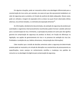 32


       Em algumas situações, pode ser necessário utilizar uma abordagem diferenciada para a
caracterização do risco como, por exemplo, nos casos em que não seja possível estabelecer um
valor de segurança para o produto, em função da ausência de dados adequados. Nesses casos,
pode ser utilizada a margem de exposição entre as doses nas quais foram observados efeitos
adversos, nos animais testados, e a estimativa de exposição alimentar33.

       As informações, devidamente documentadas, da avaliação da segurança do produto por
autoridades e organismos internacionalmente reconhecidos podem fornecer subsídio adicional
para a caracterização do risco. Entretanto, a aprovação do produto em outro país não significa
garantia de comprovação de segurança do produto no Brasil, em função de diferenças na
legislação, nas opções de gerenciamento do risco e no processo de avaliação do risco (ex.
finalidades e condições de uso, hábitos alimentares, interpretação das informações).

       Cabe ressaltar que a revisão de decisões anteriores sobre a segurança de determinado
produto pode ser necessária, em virtude de alterações nas características de processamento ou
especificações, novos avanços no conhecimento científico e mudanças nos padrões de
consumo ou na abordagem da Agência para comprovação da segurança.
 