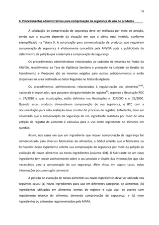 33


8. Procedimentos administrativos para comprovação da segurança de uso de produtos


       A solicitação de comprovação de segurança deve ser realizada por meio de petição,
sendo que o assunto depende da situação em que o pleito está inserido, conforme
exemplificado na Tabela 5. A autorização para comercialização de produtos que requeiram
comprovação da segurança é efetivamente concedida pela ANVISA após a publicidade do
deferimento da petição que contempla a comprovação de segurança.

       Os procedimentos administrativos relacionados ao cadastro da empresa no Portal da
ANVISA, recolhimento da Taxa de Vigilância Sanitária e protocolo na Unidade de Gestão do
Atendimento e Protocolo são os mesmos exigidos para outros peticionamentos e estão
disponíveis na área destinada ao Setor Regulado no Portal da Agência.

       Os procedimentos administrativos relacionados à regularização dos alimentos39,40,
nacionais e importados, que possuem obrigatoriedade de registro41, segundo a Resolução RDC
n. 27/2010 e suas atualizações, estão definidos nas Resoluções n. 22/2000 e n. 23/2000.
Quando estes produtos demandarem comprovação de sua segurança, o RTC com a
documentação para esta avaliação deve constar do processo de registro. Entretanto, deve ser
observado que a comprovação da segurança de um ingrediente realizada por meio de uma
petição de registro de alimento é exclusiva para o uso deste ingrediente no alimento em
questão.

       Assim, nos casos em que um ingrediente que requer comprovação da segurança for
comercializado para diversos fabricantes de alimentos, a GGALI orienta que o fabricante ou
fornecedor desse ingrediente solicite sua comprovação de segurança por meio da petição de
avaliação de novos alimentos ou novos ingredientes (assunto 404). O fabricante de um novo
ingrediente tem maior conhecimento sobre o seu produto e dispõe das informações que são
necessárias para a comprovação da sua segurança. Além disso, em alguns casos, estas
informações possuem sigilo comercial.

       A petição de avaliação de novos alimentos ou novos ingredientes deve ser utilizada nos
seguintes casos: (a) novos ingredientes para uso em diferentes categorias de alimentos; (b)
ingredientes utilizados em alimentos isentos de registro e cujo uso, de acordo com
regulamento técnico do alimento, demanda comprovação de segurança; e (c) novo
ingredientes ou alimentos regulamentados pelo MAPA.
 