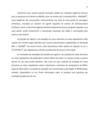 34


       Lembramos que, sempre quando necessário, podem ser realizadas exigências técnicas
para os processos em trâmite na ANVISA e que, de acordo com a resolução RDC n. 204/200542,
essas exigências são comunicadas, exclusivamente, por meio da caixa postal de mensagens
eletrônicas, vinculada ao cadastro do agente regulado no sistema de peticionamento
eletrônico. Assim, a leitura da exigência eletrônica depende do acesso do agente regulado a sua
caixa postal, sendo fundamental a manutenção atualizada dos dados e autorizações para
acesso a esse sistema.

       As petições de registro e de avaliação de novos alimentos ou novos ingredientes estão
sujeitas aos tramites legais definidos para recurso administrativo estabelecidos na Resolução
RDC n. 25/200843. Da mesma forma, estes documentos estão sujeitos ao disposto na Lei n.
12.527/201144, que regulamenta o direito constitucional de acesso à informação.

       Os resultados das avaliações das petições de registro e de avaliação de novos alimentos
ou novos ingredientes são publicados no Diário Oficial da União e a empresa recebe o parecer
técnico na sua caixa postal eletrônica. Nos casos em que a petição de avaliação de novos
alimentos ou novos ingredientes estiver relacionada a alimentos de competência do MAPA,
cópia do ofício sobre o resultado da avaliação será encaminhada a este Órgão. A ANVISA pode,
também, disponibilizar no seu Portal informações sobre os produtos que passaram por
avaliação da segurança de uso.
 