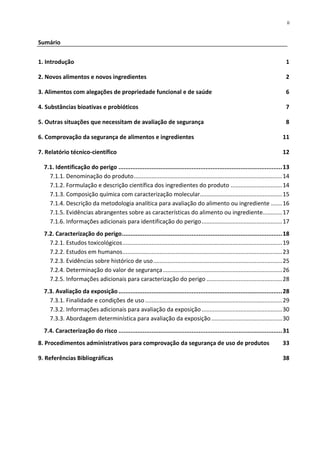 ii


Sumário


1. Introdução                                                                                                                        1

2. Novos alimentos e novos ingredientes                                                                                              2

3. Alimentos com alegações de propriedade funcional e de saúde                                                                       6

4. Substâncias bioativas e probióticos                                                                                               7

5. Outras situações que necessitam de avaliação de segurança                                                                         8

6. Comprovação da segurança de alimentos e ingredientes                                                                            11

7. Relatório técnico-científico                                                                                                    12

  7.1. Identificação do perigo .............................................................................................. 13
    7.1.1. Denominação do produto ............................................................................................ 14
    7.1.2. Formulação e descrição científica dos ingredientes do produto ................................ 14
    7.1.3. Composição química com caracterização molecular................................................... 15
    7.1.4. Descrição da metodologia analítica para avaliação do alimento ou ingrediente ....... 16
    7.1.5. Evidências abrangentes sobre as características do alimento ou ingrediente............ 17
    7.1.6. Informações adicionais para identificação do perigo .................................................. 17
  7.2. Caracterização do perigo ............................................................................................ 18
    7.2.1. Estudos toxicológicos ................................................................................................... 19
    7.2.2. Estudos em humanos ................................................................................................... 23
    7.2.3. Evidências sobre histórico de uso ................................................................................ 25
    7.2.4. Determinação do valor de segurança .......................................................................... 26
    7.2.5. Informações adicionais para caracterização do perigo ............................................... 28
  7.3. Avaliação da exposição .............................................................................................. 28
    7.3.1. Finalidade e condições de uso ..................................................................................... 29
    7.3.2. Informações adicionais para avaliação da exposição .................................................. 30
    7.3.3. Abordagem determinística para avaliação da exposição ............................................ 30
  7.4. Caracterização do risco .............................................................................................. 31
8. Procedimentos administrativos para comprovação da segurança de uso de produtos                                                  33

9. Referências Bibliográficas                                                                                                      38
 