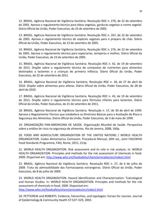 39


12. BRASIL. Agência Nacional de Vigilância Sanitária. Resolução RDC n. 270, de 22 de setembro
de 2005. Aprova o regulamento técnico para óleos vegetais, gorduras vegetais e creme vegetal.
Diário Oficial da União, Poder Executivo, de 23 de setembro de 2005.

13. BRASIL. Agência Nacional de Vigilância Sanitária. Resolução RDC n. 267, de 22 de setembro
de 2005. Aprova o regulamento técnico de espécies vegetais para o preparo de chás. Diário
Oficial da União, Poder Executivo, de 23 de setembro de 2005.

14. BRASIL. Agência Nacional de Vigilância Sanitária. Resolução RDC n. 276, de 22 de setembro
de 2005. Aprova o regulamento técnico para especiarias, temperos e molhos. Diário Oficial da
União, Poder Executivo, de 23 de setembro de 2005.

15. BRASIL. Agência Nacional de Vigilância Sanitária. Resolução RDC n. 42, de 19 de setembro
de 2011. Dispõe sobre o regulamento técnico de compostos de nutrientes para alimentos
destinados a lactentes e a crianças de primeira infância. Diário Oficial da União, Poder
Executivo, de 22 de setembro de 2011.

16. BRASIL. Agência Nacional de Vigilância Sanitária. Resolução RDC n. 18, de 27 de abril de
2010. Dispõe sobre alimentos para atletas. Diário Oficial da União, Poder Executivo, de 28 de
abril de 2010.

17. BRASIL. Agência Nacional de Vigilância Sanitária. Resolução RDC n. 43, de 19 de setembro
de 2011. Dispõe sobre o regulamento técnico para fórmulas infantis para lactentes. Diário
Oficial da União, Poder Executivo, de 21 de setembro de 2011.

18. BRASIL. Agência Nacional de Vigilância Sanitária. Resolução n. 17, de 30 de abril de 1999.
Aprova o Regulamento Técnico que estabelece as Diretrizes Básicas para a Avaliação de Risco e
Segurança dos Alimentos. Diário Oficial da União, Poder Executivo, de 3 de maio de 1999.

19. ORGANIZAÇÃO PAN-AMERICANA DE SAÚDE. Organização Mundial de Saúde. Perspectiva
sobre a análise de risco na segurança de alimentos. Rio de Janeiro, 2008, 160p.

20. FOOD AND AGRICULTURE ORGANIZATION OF THE UNITED NATIONS / WORLD HEALTH
ORGANIZATION. Codex Alimentarius Comission. Procedural Manual, 20th ed., Joint FAO/WHO
Food Standards Programme, FAO, Rome, 2011, 213p.

21. WORLD HEALTH ORGANIZATION. Risk assessment and its role in risk analysis. In: WORLD
HEALTH ORGANIZATION. Principles and methods for the risk assessment of chemicals in food.
2009. Disponível em: http://www.who.int/foodsafety/chem/principles/en/index1.html

22. BRASIL. Agência Nacional de Vigilância Sanitária. Resolução RDC n. 27, de 6 de julho de
2009. Trata da admissibilidade das Farmacopeias estrangeiras. Diário Oficial da União, Poder
Executivo, de 8 de julho de 2009.

23. WORLD HEALTH ORGANIZATION. Hazard Identification and Characterization: Toxicological
and Human Studies. In: WORLD HEALTH ORGANIZATION. Principles and methods for the risk
assessment of chemicals in food. 2009. Disponível em:
http://www.who.int/foodsafety/chem/principles/en/index1.html

24. PETTICREW and ROBERTS. Evidence, hierarchies, and typologies: horses for courses. Journal
of Epidemiology & Community Health 57:527–529, 2003.
 