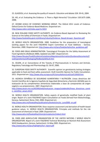 40


25. GLASZIOU, et al. Assessing the quality of research. Education and debate 328: 39-41, 2004.

26. HO, et al. Evaluating the Evidence. Is There a Rigid Hierarchy? Circulation 118:1675-1684,
2008.

27. OCEBM LEVELS OF EVIDENCE WORKING GROUP. The Oxford 2011 Levels of Evidence.
Oxford Centre for Evidence-Based Medicine. Disponível em:
http://www.cebm.net/index.aspx?o=5653

28. NEW ZEALAND FOOD SAFETY AUTHORITY. An Evidence-Based Approach to Reviewing the
Science on the Safety of Chemicals in Foods. Disponível em:
http://www.foodsafety.govt.nz/elibrary/industry/Evidence_Based-Answer_Question.pdf

29. WORLD HEALTH ORGANIZATION. 2000. Guidelines for the preparation of toxicological
working papers for the Joint FAO/WHO Expert Committee on Food Additives - Geneva,
December, 2000. Disponível em: http://www.who.int/ipcs/food/jecfa/en/tox_guidelines.pdf

30. FOOD AND DRUG ADMINISTRATION. Toxicological Principles for the Safety Assessment of
Food Ingredients (Redbook 2000), Updated July 2007. Disponível em:
http://www.fda.gov/Food/GuidanceComplianceRegulatoryInformation/GuidanceDocuments/F
oodIngredientsandPackaging/Redbook/default.htm

31. OLSON, et al. Concordance of the Toxicity of Pharmaceuticals in Humans and Animals.
Regulatory Toxicology and Pharmacology 32: 56-67, 2000.

32. EUROPEAN FOOD SAFETY AUTHORITY. Scientific opinion on genotoxicity testing strategies
applicable to food and feed safety assessment. Draft Scientific Opinion for Public Consultation.
2011. Disponível em: http://www.efsa.europa.eu/fr/consultations/call/scaf110420.htm

33. AGENCIA ESPAÑOLA DE SEGURIDAD ALIMENTARIA Y NUTRICIÓN. Líneas directrices del
Comité Científico de la Agencia Española de Seguridad Alimentaria y Nutrición (AESAN) para la
evaluación de los complementos alimenticios elaborados a base de componentes de origen
vegetal y sus preparaciones. 2007. Disponível em:
http://www.aesan.msc.es/AESAN/web/evaluacion_riesgos/subdetalle/lineas_directrices_comit
e_cientifico_aesan.shtml

34. WORLD HEALTH ORGANIZATION. Safety aspects of genetically modified foods of plant
origin. Report of a Joint FAO/WHO Expert Consultation on Foods Derived from Biotechnology,
Geneva, Switzerland. Rome, FAO, 2000. Disponível em:
http://www.who.int/foodsafety/publications/biotech/en/ec_june2000_en.pdf

35. WORLD HEALTH ORGANIZATION. Dose-response assessment and derivation of health-based
guidance values. In: WORLD HEALTH ORGANIZATION. Principles and methods for the risk
assessment of chemicals in food. 2009. Disponível em:
http://www.who.int/foodsafety/chem/principles/en/index1.html

36. FOOD AND AGRICULTURE ORGANIZATION OF THE UNITED NATIONS / WORLD HEALTH
ORGANIZATION. Report of a Joint FAO/WHO Technical Workshop on Nutrient Risk Assessment
WHO Headquarters, Geneva, Switzerland, 2-6 May 2005. Disponível em:
http://www.who.int/ipcs/highlights/full_report.pdf
 