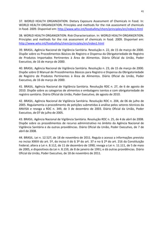 41


37. WORLD HEALTH ORGANIZATION. Dietary Exposure Assessment of Chemicals in Food. In:
WORLD HEALTH ORGANIZATION. Principles and methods for the risk assessment of chemicals
in food. 2009. Disponível em: http://www.who.int/foodsafety/chem/principles/en/index1.html

38. WORLD HEALTH ORGANIZATION. Risk Characterization. In: WORLD HEALTH ORGANIZATION.
Principles and methods for the risk assessment of chemicals in food. 2009. Disponível em:
http://www.who.int/foodsafety/chem/principles/en/index1.html

39. BRASIL. Agência Nacional de Vigilância Sanitária. Resolução n. 22, de 15 de março de 2000.
Dispõe sobre os Procedimentos Básicos de Registro e Dispensa da Obrigatoriedade de Registro
de Produtos Importados Pertinentes à Área de Alimentos. Diário Oficial da União, Poder
Executivo, de 16 de março de 2000.

40. BRASIL. Agência Nacional de Vigilância Sanitária. Resolução n. 23, de 15 de março de 2000.
Dispõe sobre O Manual de Procedimentos Básicos para Registro e Dispensa da Obrigatoriedade
de Registro de Produtos Pertinentes à Área de Alimentos. Diário Oficial da União, Poder
Executivo, de 16 de março de 2000.

41. BRASIL. Agência Nacional de Vigilância Sanitária. Resolução RDC n. 27, de 6 de agosto de
2010. Dispõe sobre as categorias de alimentos e embalagens isentos e com obrigatoriedade de
registro sanitário. Diário Oficial da União, Poder Executivo, de agosto de 2010.

42. BRASIL. Agência Nacional de Vigilância Sanitária. Resolução RDC n. 204, de 06 de julho de
2005. Regulamenta o procedimento de petições submetidas à análise pelos setores técnicos da
ANVISA e revoga a RDC n. 349, de 3 de dezembro de 2003. Diário Oficial da União, Poder
Executivo, de 07 de julho de 2005.

43. BRASIL. Agência Nacional de Vigilância Sanitária. Resolução RDC n. 25, de 4 de abril de 2008.
Dispõe sobre os procedimentos de recurso administrativo no âmbito da Agência Nacional de
Vigilância Sanitária e da outras providências. Diário Oficial da União, Poder Executivo, de 7 de
abril de 2008.

44. BRASIL. Lei n. 12.527, de 18 de novembro de 2011. Regula o acesso a informações previsto
no inciso XXXIII do art. 5º, do inciso II do § 3º do art. 37 e no § 2º do art. 216 da Constituição
Federal; altera a Lei n. 8.112, de 11 de dezembro de 1990; revoga a Lei n. 11.111, de 5 de maio
de 2005, e dispositivos da Lei n. 8.159, de 8 de janeiro de 1991; e dá outras providências. Diário
Oficial da União, Poder Executivo, de 18 de novembro de 2011.
 
