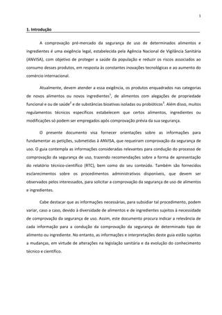 1


1. Introdução


       A comprovação pré-mercado da segurança de uso de determinados alimentos e
ingredientes é uma exigência legal, estabelecida pela Agência Nacional de Vigilância Sanitária
(ANVISA), com objetivo de proteger a saúde da população e reduzir os riscos associados ao
consumo desses produtos, em resposta às constantes inovações tecnológicas e ao aumento do
comércio internacional.

       Atualmente, devem atender a essa exigência, os produtos enquadrados nas categorias
de novos alimentos ou novos ingredientes1, de alimentos com alegações de propriedade
funcional e ou de saúde2 e de substâncias bioativas isoladas ou probióticos3. Além disso, muitos
regulamentos técnicos específicos estabelecem que certos alimentos, ingredientes ou
modificações só podem ser empregados após comprovação prévia da sua segurança.

       O presente documento visa fornecer orientações sobre as informações para
fundamentar as petições, submetidas à ANVISA, que requeiram comprovação da segurança de
uso. O guia contempla as informações consideradas relevantes para condução do processo de
comprovação da segurança de uso, trazendo recomendações sobre a forma de apresentação
do relatório técnico-científico (RTC), bem como do seu conteúdo. Também são fornecidos
esclarecimentos sobre os procedimentos administrativos disponíveis, que devem ser
observados pelos interessados, para solicitar a comprovação da segurança de uso de alimentos
e ingredientes.

       Cabe destacar que as informações necessárias, para subsidiar tal procedimento, podem
variar, caso a caso, devido à diversidade de alimentos e de ingredientes sujeitos à necessidade
de comprovação da segurança de uso. Assim, este documento procura indicar a relevância de
cada informação para a condução da comprovação da segurança de determinado tipo de
alimento ou ingrediente. No entanto, as informações e interpretações deste guia estão sujeitas
a mudanças, em virtude de alterações na legislação sanitária e da evolução do conhecimento
técnico e científico.
 