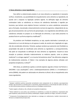 2


2. Novos alimentos e novos ingredientes

             Para definir se determinado produto é um novo alimento ou ingrediente é necessário
verificar, inicialmente, sua possibilidade de enquadramento como alimento ou ingrediente, de
acordo com o disposto na legislação sanitária vigente. As definições legais de alimento
contemplam todas as substâncias ou misturas de substâncias destinadas à ingestão por
humanos, que tenham como objetivo fornecer nutrientesi ou outras substâncias necessárias
para a formação, manutenção e desenvolvimento normais do organismo, independente do seu
grau de processamento e de sua forma de apresentação. Já os ingredientes são definidos como
substâncias utilizadas no preparo ou na fabricação de alimentos, e que estão presentes no
produto final em sua forma original ou modificada4,5.

             Os produtos com finalidade terapêutica, ou seja, aqueles destinados à prevenção, ao
tratamento ou à cura de doenças ou de agravos à saúde, de acordo com a legislação em vigor,
não são considerados alimentos. Portanto, qualquer produto que apresente esta finalidade ou
propriedade não pode ser classificado como alimento ou ingrediente e, consequentemente,
não pode ser enquadrado na definição de novo alimento ou ingrediente. Incluem-se nessa
situação os produtos utilizados tradicionalmente na medicina popular, como as plantas
medicinaisii e as drogas vegetaisiii, e os insumos farmacêuticos ativosiv das diferentes categorias
de medicamentos existentes. A Tabela 1 traz exemplos de algumas plantas utilizadas com
propósitos terapêuticos, no Brasil6,7.

             Além disso, as substâncias sujeitas a controle especial, segundo o Anexo I da Portaria n.
344/1998 e suas atualizações8, como a deidroepiandrosterona (DHEA) e o 4-metilhexan-2-
amina (DMAA), não podem ser adicionadas em alimentos no Brasil, não se enquadrando como
novos ingredientes.



i
 Qualquer substância química consumida normalmente como componente de um alimento, que proporciona
energia, seja necessária ou contribua para o crescimento, desenvolvimento e a manutenção da saúde e da vida, e
ou cuja carência possa ocasionar mudanças químicas ou fisiológicas características.
ii
      Espécie vegetal, cultivada ou não, utilizada com propósitos terapêuticos.
iii
  Planta medicinal ou suas partes, que contenham as substâncias, ou classes de substâncias, responsáveis pela
ação terapêutica, após processos de colheita, estabilização, secagem, podendo ser íntegra, rasurada ou triturada.
iv
  Componente farmacologicamente ativo destinado ao emprego em medicamento, também denominado de
fármaco ou simplesmente princípio ativo.
 
