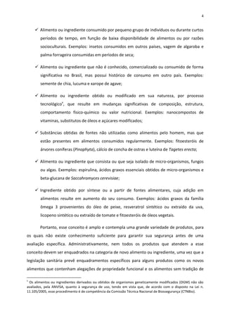 4


     Alimento ou ingrediente consumido por pequeno grupo de indivíduos ou durante curtos
        períodos de tempo, em função de baixa disponibilidade de alimentos ou por razões
        socioculturais. Exemplos: insetos consumidos em outros países, vagem de algaroba e
        palma forrageira consumidas em períodos de seca;

     Alimento ou ingrediente que não é conhecido, comercializado ou consumido de forma
        significativa no Brasil, mas possui histórico de consumo em outro país. Exemplos:
        semente de chia, lucuma e xarope de agave;

     Alimento ou ingrediente obtido ou modificado em sua natureza, por processo
        tecnológicov, que resulte em mudanças significativas de composição, estrutura,
        comportamento físico-químico ou valor nutricional. Exemplos: nanocompostos de
        vitaminas, substitutos de óleos e açúcares modificados;

     Substâncias obtidas de fontes não utilizadas como alimentos pelo homem, mas que
        estão presentes em alimentos consumidos regularmente. Exemplos: fitoesteróis de
        árvores coníferas (Pinophyta), cálcio de concha de ostras e luteína de Tagetes erecta;

     Alimento ou ingrediente que consista ou que seja isolado de micro-organismos, fungos
        ou algas. Exemplos: espirulina, ácidos graxos essenciais obtidos de micro-organismos e
        beta-glucana de Saccahromyces cerevisiae;

     Ingrediente obtido por síntese ou a partir de fontes alimentares, cuja adição em
        alimentos resulte em aumento do seu consumo. Exemplos: ácidos graxos da família
        ômega 3 provenientes do óleo de peixe, resveratrol sintético ou extraído da uva,
        licopeno sintético ou extraído de tomate e fitoesteróis de óleos vegetais.

       Portanto, esse conceito é amplo e contempla uma grande variedade de produtos, para
os quais não existe conhecimento suficiente para garantir sua segurança antes de uma
avaliação específica. Administrativamente, nem todos os produtos que atendem a esse
conceito devem ser enquadrados na categoria de novo alimento ou ingrediente, uma vez que a
legislação sanitária prevê enquadramentos específicos para alguns produtos como os novos
alimentos que contenham alegações de propriedade funcional e os alimentos sem tradição de

v
 Os alimentos ou ingredientes derivados ou obtidos de organismos geneticamente modificados (OGM) não são
avaliados, pela ANVISA, quanto à segurança de uso, tendo em vista que, de acordo com o disposto na Lei n.
11.105/2005, esse procedimento é de competência da Comissão Técnica Nacional de Biossegurança (CTNBio).
 