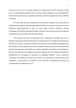 5


consumo no País, mas que estejam cobertos por regulamentos técnicos específicos. Nestes
casos, a comprovação da segurança de uso continua sendo obrigatória, mas os procedimentos
administrativos que devem ser seguidos são distintos, conforme explicado em maiores detalhes
na seção 8.

       Por outro lado, não são considerados novos alimentos, produtos que fazem parte do
hábito alimentar regular de determinadas regiões do Brasil, mas que por razões diversas não se
difundiram significativamente no país, tais como: pequi (Caryocar brasiliensis), bacaba
(Oenakarpus multicaulis), beldroega (Portulaca oleracea), araruta (amido extraído da Maranta
arundinacea) e farinha de alfarroba (Ceratonia siliqua).

       Outro aspecto que deve ser observado é que a Resolução n. 16/1999 exclui do seu
âmbito de aplicação os aditivos alimentares e os coadjuvantes de tecnologia de fabricação. Isso
significa que qualquer ingrediente utilizado exclusivamente com finalidade tecnológica não é
considerado um novo ingrediente. Para estas situações existem procedimentos específicos para
avaliação da segurança e autorização de uso dessas substâncias, que podem ser consultados no
Guia de Procedimentos para Pedidos de Inclusão e Extensão de Uso de Aditivos Alimentares e
Coadjuvantes de Tecnologia de Fabricação na Legislação Brasileira9. Assim, substâncias
autorizadas como aditivos alimentares, que venham a ser adicionadas a alimentos com outras
finalidades, e que atendam ao conceito de novo alimento ou ingrediente necessitam de
comprovação da sua segurança de uso.
 