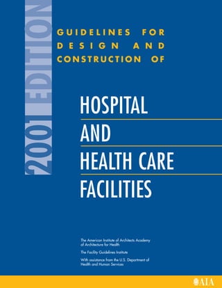 G U I D E L I N E S F O R
D E S I G N A N D
C O N S T R U C T I O N O F
The American Institute of Architects Academy
of Architecture for Health
The Facility Guidelines Institute
With assistance from the U.S. Department of
Health and Human Services
2001
EDITIO
HOSPITAL
AND
HEALTH CARE
FACILITIES
 