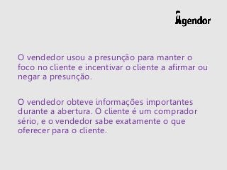 O vendedor usou a presunção para manter o
foco no cliente e incentivar o cliente a afirmar ou
negar a presunção.
O vendedor obteve informações importantes
durante a abertura. O cliente é um comprador
sério, e o vendedor sabe exatamente o que
oferecer para o cliente.
 