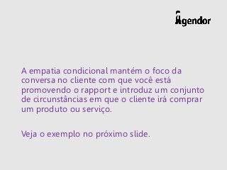 A empatia condicional mantém o foco da
conversa no cliente com que você está
promovendo o rapport e introduz um conjunto
de circunstâncias em que o cliente irá comprar
um produto ou serviço.
Veja o exemplo no próximo slide.
 