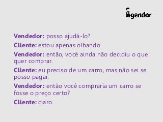 Vendedor: posso ajudá-lo?
Cliente: estou apenas olhando.
Vendedor: então, você ainda não decidiu o que
quer comprar.
Cliente: eu preciso de um carro, mas não sei se
posso pagar.
Vendedor: então você compraria um carro se
fosse o preço certo?
Cliente: claro.
 