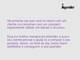 Na próxima vez que você se reunir com um
cliente, ou conversar com um prospect,
experimente utilizar um desses 2 recursos.
Essa é a melhor maneira de entender o que o
seu cliente precisa e ajudá-lo a comprar o seu
produto. Assim, no final do dia, todos ficam
satisfeitos e conseguem o que queriam.
 