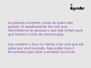 As pessoas compram coisas de quem elas
gostam. O espelhamento faz com que
transmitamos às pessoas o que elas sintam para
que fechem o ciclo de comunicação.
Isso mantém o foco no cliente e faz com que ele
saiba que você ouvindo. Aqui estão mais 2
ferramentas para fazer a empatia funcionar.
 